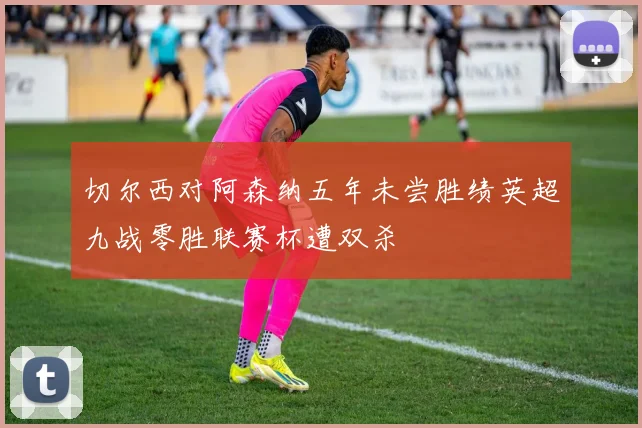 切尔西对阿森纳五年未尝胜绩英超九战零胜联赛杯遭双杀