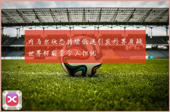 内马尔状态持续低迷引发外界质疑世界杯前景令人担忧