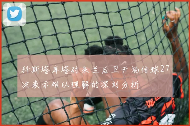 科斯塔库塔对米兰后卫开场传球27次表示难以理解的深刻分析
