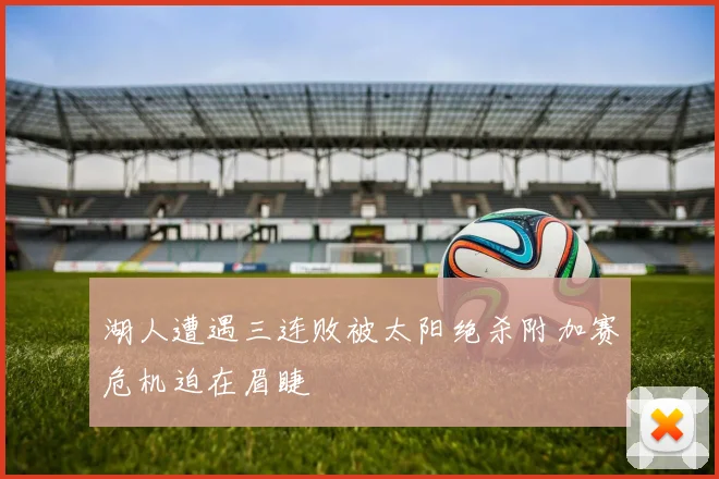 湖人遭遇三连败被太阳绝杀附加赛危机迫在眉睫