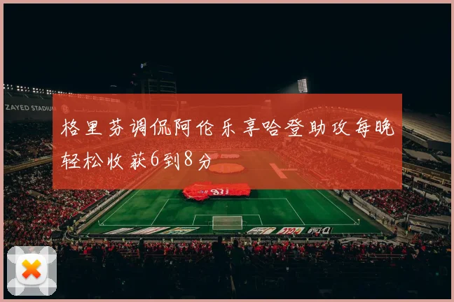 格里芬调侃阿伦乐享哈登助攻每晚轻松收获6到8分