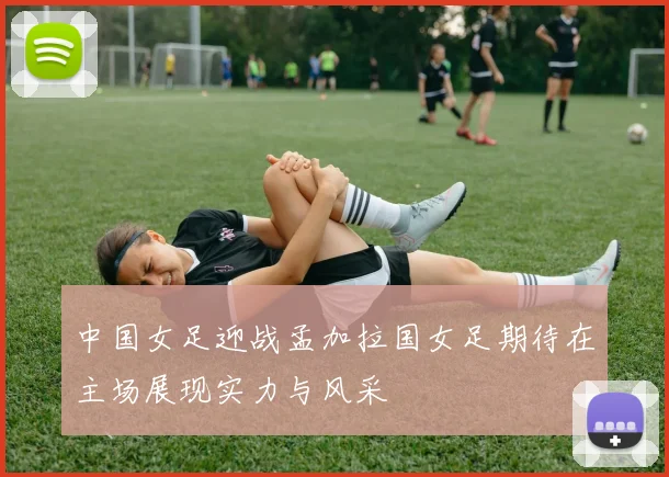 中国女足迎战孟加拉国女足期待在主场展现实力与风采