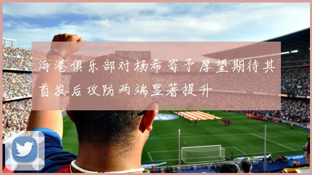 海港俱乐部对杨希寄予厚望期待其首发后攻防两端显著提升