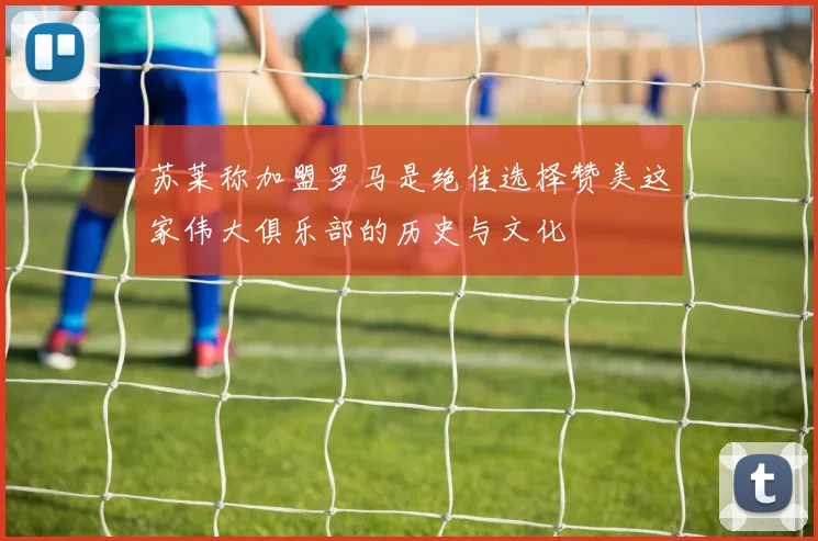 苏莱称加盟罗马是绝佳选择赞美这家伟大俱乐部的历史与文化