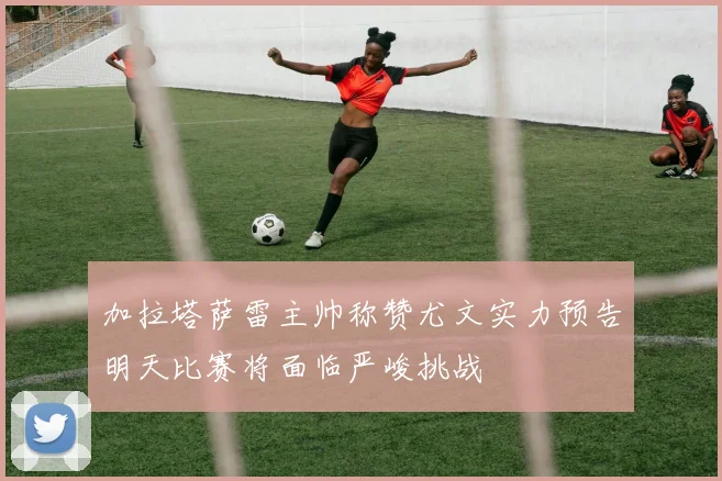 加拉塔萨雷主帅称赞尤文实力预告明天比赛将面临严峻挑战