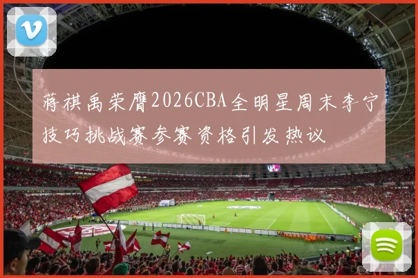 蒋祺禹荣膺2026CBA全明星周末李宁技巧挑战赛参赛资格引发热议