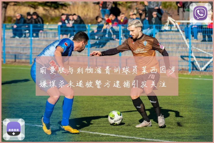 前曼联与利物浦青训球员莱西因涉嫌谋杀未遂被警方逮捕引发关注