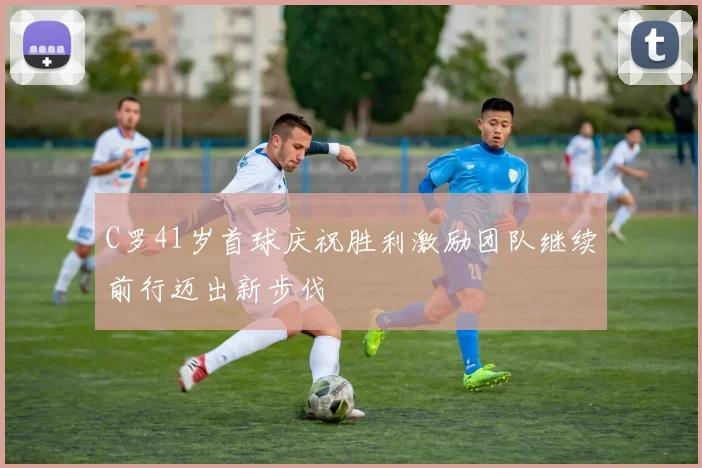 C罗41岁首球庆祝胜利激励团队继续前行迈出新步伐
