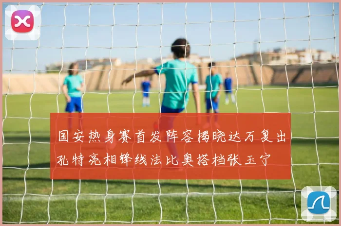 国安热身赛首发阵容揭晓达万复出孔特亮相锋线法比奥搭档张玉宁