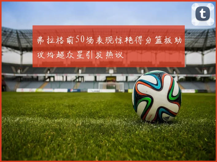 弗拉格前50场表现惊艳得分篮板助攻均超众星引发热议