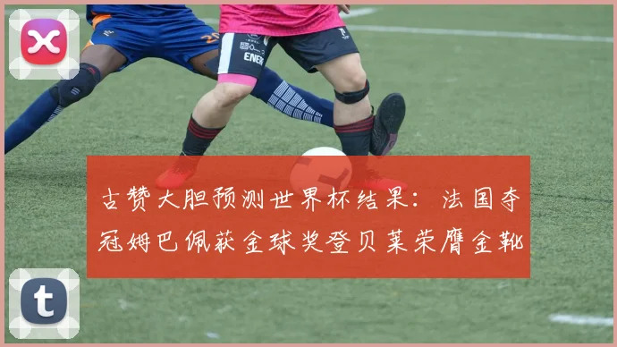古赞大胆预测世界杯结果：法国夺冠姆巴佩获金球奖登贝莱荣膺金靴奖