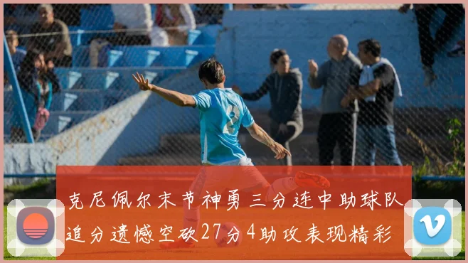 克尼佩尔末节神勇三分连中助球队追分遗憾空砍27分4助攻表现精彩