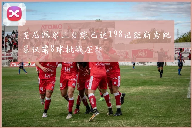 克尼佩尔三分球已达198记距新秀纪录仅需8球挑战在即