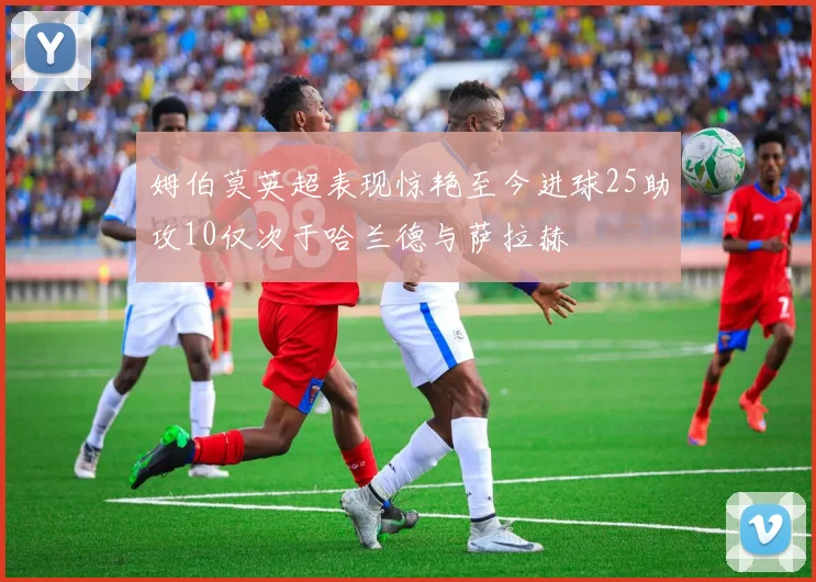 姆伯莫英超表现惊艳至今进球25助攻10仅次于哈兰德与萨拉赫
