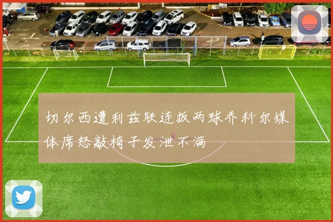 切尔西遭利兹联连扳两球乔科尔媒体席怒敲椅子发泄不满