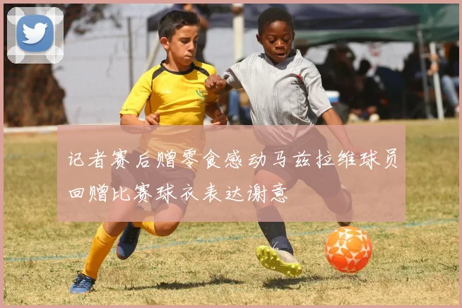 记者赛后赠零食感动马兹拉维球员回赠比赛球衣表达谢意