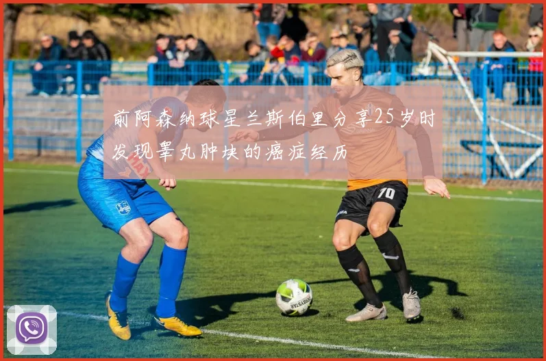 前阿森纳球星兰斯伯里分享25岁时发现睾丸肿块的癌症经历