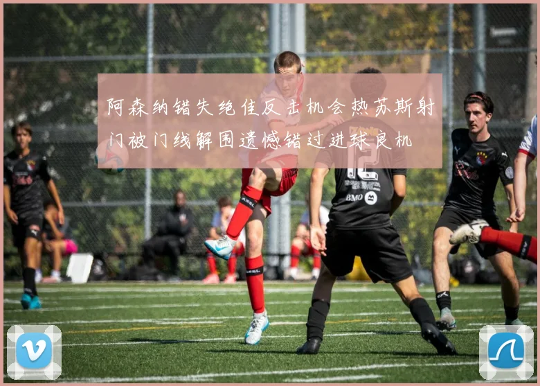 阿森纳错失绝佳反击机会热苏斯射门被门线解围遗憾错过进球良机