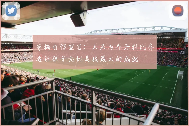 夸梅自信宣言：未来与乔丹科比齐名让孩子无忧是我最大的成就