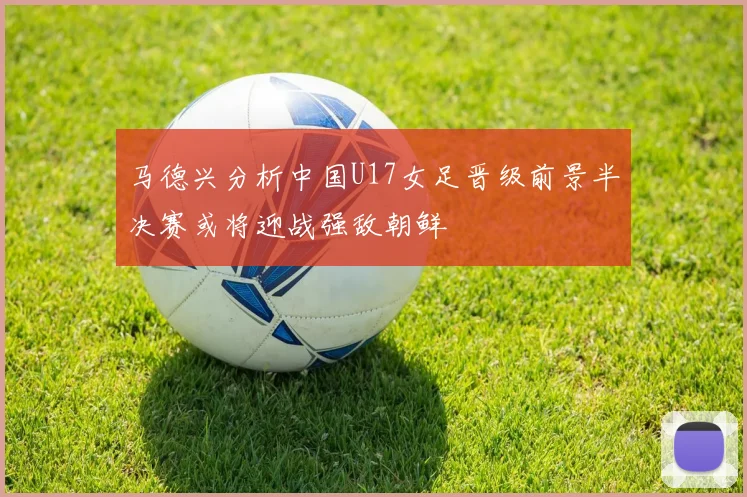 马德兴分析中国U17女足晋级前景半决赛或将迎战强敌朝鲜