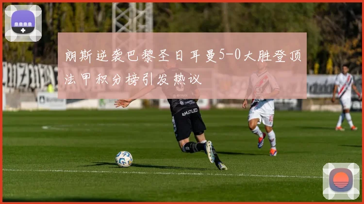 朗斯逆袭巴黎圣日耳曼5-0大胜登顶法甲积分榜引发热议