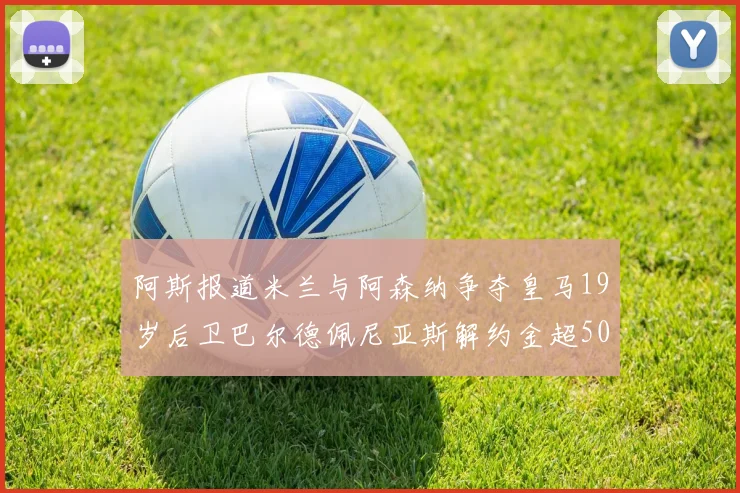 阿斯报道米兰与阿森纳争夺皇马19岁后卫巴尔德佩尼亚斯解约金超5000万