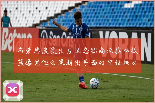 布劳恩谈复出后状态称尚未找回投篮感觉但会果断出手面对空位机会