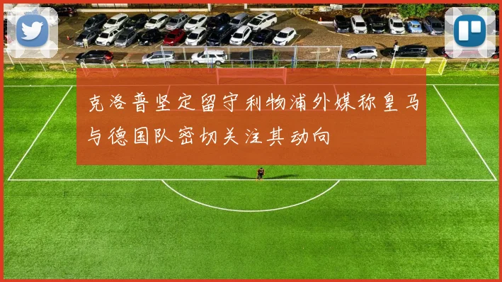 克洛普坚定留守利物浦外媒称皇马与德国队密切关注其动向